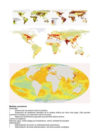 Medidas correctoras
Generales
•      Disminución de presión sobre la biosfera
•      Sustitución de eslabones elevados de la cadena trófica por otros más bajos. Esto permite
aumentar la energía y se consumen menos recursos
•      Mejora de rendimientos agrícolas que permitan liberar terreno
Cultivos en plásticos
Reducen agua, matan plagas por temperatura, menor cantidad de biocidas
Deforestación
•      Reforestación de zonas no suficientemente productivas,
•      Reforestación de áreas abandonadas o de lenta sucesión ecológica
 