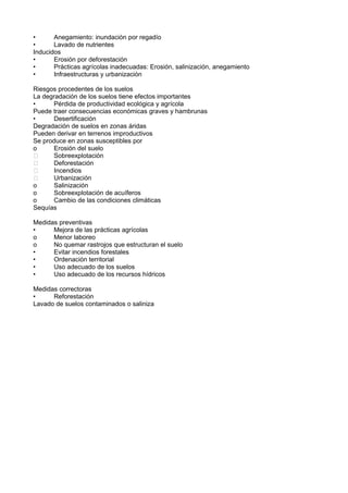 •      Anegamiento: inundación por regadío
•      Lavado de nutrientes
Inducidos
•      Erosión por deforestación
•      Prácticas agrícolas inadecuadas: Erosión, salinización, anegamiento
•      Infraestructuras y urbanización

Riesgos procedentes de los suelos
La degradación de los suelos tiene efectos importantes
•     Pérdida de productividad ecológica y agrícola
Puede traer consecuencias económicas graves y hambrunas
•     Desertificación
Degradación de suelos en zonas áridas
Pueden derivar en terrenos improductivos
Se produce en zonas susceptibles por
o     Erosión del suelo
     Sobreexplotación
     Deforestación
     Incendios
     Urbanización
o     Salinización
o     Sobreexplotación de acuíferos
o     Cambio de las condiciones climáticas
Sequías

Medidas preventivas
•     Mejora de las prácticas agrícolas
o     Menor laboreo
o     No quemar rastrojos que estructuran el suelo
•     Evitar incendios forestales
•     Ordenación territorial
•     Uso adecuado de los suelos
•     Uso adecuado de los recursos hídricos

Medidas correctoras
•     Reforestación
Lavado de suelos contaminados o saliniza
 