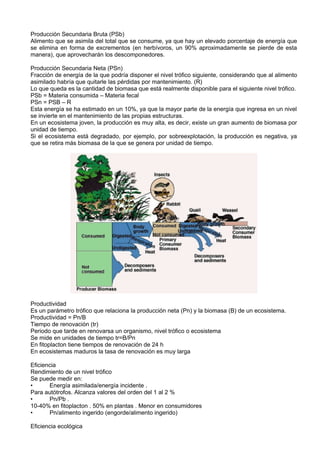 Producción Secundaria Bruta (PSb)
Alimento que se asimila del total que se consume, ya que hay un elevado porcentaje de energía que
se elimina en forma de excrementos (en herbívoros, un 90% aproximadamente se pierde de esta
manera), que aprovecharán los descomponedores.

Producción Secundaria Neta (PSn)
Fracción de energía de la que podría disponer el nivel trófico siguiente, considerando que al alimento
asimilado habría que quitarle las pérdidas por mantenimiento. (R)
Lo que queda es la cantidad de biomasa que está realmente disponible para el siguiente nivel trófico.
PSb = Materia consumida – Materia fecal
PSn = PSB – R
Esta energía se ha estimado en un 10%, ya que la mayor parte de la energía que ingresa en un nivel
se invierte en el mantenimiento de las propias estructuras.
En un ecosistema joven, la producción es muy alta, es decir, existe un gran aumento de biomasa por
unidad de tiempo.
Si el ecosistema está degradado, por ejemplo, por sobreexplotación, la producción es negativa, ya
que se retira más biomasa de la que se genera por unidad de tiempo.




Productividad
Es un parámetro trófico que relaciona la producción neta (Pn) y la biomasa (B) de un ecosistema.
Productividad = Pn/B
Tiempo de renovación (tr)
Periodo que tarde en renovarsa un organismo, nivel trófico o ecosistema
Se mide en unidades de tiempo tr=B/Pn
En fitoplacton tiene tiempos de renovación de 24 h
En ecosistemas maduros la tasa de renovación es muy larga

Eficiencia
Rendimiento de un nivel trófico
Se puede medir en:
•      Energía asimilada/energía incidente .
Para autótrofos. Alcanza valores del orden del 1 al 2 %
•      Pn/Pb .
10-40% en fitoplacton . 50% en plantas . Menor en consumidores
•      Pn/alimento ingerido (engorde/alimento ingerido)

Eficiencia ecológica
 