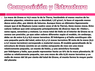    La masa de Urano es 14,5 veces la de la Tierra, haciéndolo el menos masivo de los
    planetas gigantes, mientras que su densidad, 1,27 g/cm³, lo hace el segundo menos
    denso entre ellos, por detrás de Saturno. Aunque tiene un diámetro ligeramente
    mayor que el de Neptuno (unas cuatro veces el de la Tierra), tiene menos masa. Estos
    valores indican que está compuesto principalmente de diversos tipos de «hielos»,
    como agua, amoníaco y metano. La masa total de hielo en el interior de Urano no se
    conoce con precisión, ya que salen valores diferentes según el modelo, sin embargo,
    debe ser de entre 9,3 y 13,5 masas terrestres. El hidrógeno y el helio constituyen sólo
    una pequeña parte del total, entre 0,5 y 1,5 masas terrestres.1El resto de la masa (0,5
    a 3,7 masas terrestres) corresponde a material rocoso. El modelo generalizado de la
    estructura de Urano consiste en un núcleo compuesto de roca con una masa
    relativamente pequeña, un manto de hielos, y una atmósfera formada
    por hidrógeno y helio, que puede representar hasta un 15% de la masa planetaria. El
    núcleo es relativamente pequeño, con una masa de sólo 0,55 masas terrestres y un
    radio de menos del 20 por ciento del total de Urano, el manto forma la mayor parte
    del planeta
 