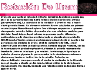 Urano da una vuelta al Sol cada 84,01 años terrestres. Su distancia media con
el Sol es de aproximadamente 3.000 millones de kilómetros (unas 20 UA)
(2870990000 km). La intensidad de la luz del Sol a Urano es más o menos
1/400 que en la Tierra. Sus elementos orbitales fueron calculados por primera
vez en 1783 por Pierre-Simon Laplace. Con el tiempo, empezaron a aparecer
discrepancias entre las órbitas observadas y las que se habían predicho, y en
1841, John Couch Adams fue el primero en proponer que las diferencias
podían deberse a la atracción gravitatoria de un planeta desconocido. En
1845,Urbain Le Verrier comenzó una búsqueda independiente en cuanto a las
perturbaciones orbitales de Urano. El 23 de septiembre de 1846, Johann
Gottfried Galle encontró un nuevo planeta, llamado después Neptuno, casi en
la misma posición que había predicho Le Verrier. El período rotacional del
interior de Urano es de 17 horas y 14 minutos. Sin embargo, al igual que en
todos los planetas gigantes, la parte superior de la atmósfera experimenta
vientos muy fuertes en la dirección de la rotación. De hecho, en
algunas latitudes, como por ejemplo alrededor de dos tercios de la distancia
entre el ecuador y el polo sur, las características visibles de la atmósfera se
mueven mucho más rápido, haciendo una rotación entera en tan poco tiempo
como 14 horas.
 