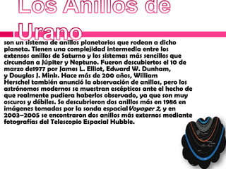 son un sistema de anillos planetarios que rodean a dicho
planeta. Tienen una complejidad intermedia entre los
extensos anillos de Saturno y los sistemas más sencillos que
circundan a Júpiter y Neptuno. Fueron descubiertos el 10 de
marzo de1977 por James L. Elliot, Edward W. Dunham,
y Douglas J. Mink. Hace más de 200 años, William
Herschel también anunció la observación de anillos, pero los
astrónomos modernos se muestran escépticos ante el hecho de
que realmente pudiera haberlos observado, ya que son muy
oscuros y débiles. Se descubrieron dos anillos más en 1986 en
imágenes tomadas por la sonda espacialVoyager 2, y en
2003–2005 se encontraron dos anillos más externos mediante
fotografías del Telescopio Espacial Hubble.
 