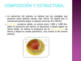  La estructura del planeta se deduce por las analogías que
presenta como planeta rocoso, tipo Tierra. Se estima que la
corteza del planeta posee un espesor entre los 10 a 100 Km.
 El manto, envoltura sólida, se estima entre 1.000 y 3.000 Km.
Sobre la estructura del núcleo, se desconoce si posee alguno en
forma sólida. Se estima la existencia de un núcleo líquido de
Hierro y Níquel es estado plasmático, muy similar al de nuestro
planeta.
 