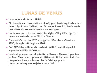  La otra luna de Venus: Neith
 El título de este post está en plural, pero hasta aquí hablamos
de un objeto (en realidad quizás dos, unidos). La otra historia
que viene al caso se remonta a varios siglos.
 No fueron pocos los que entre los siglos XVII y XIX creyeron
haber encontrado un satélite de Venus.
 Giovanni Cassini en 1672 y luego en 1686. James Short en
1740, Joseph LaGrange en 1761.
 En 1777 Johann Heinrich Lambert publicó sus cálculos del
supuesto satélite de Venus.
 Lambert propuso que el satélite se llamara Alembert por Jean
le Rond D'Alembert, pero este último declinó el ofrecimiento
porque era incapaz de calcular la órbita y, por lo tanto,
asumía que el objeto no era real.
 