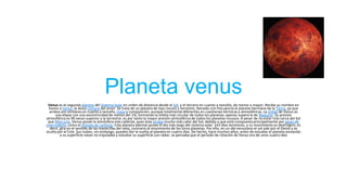 Planeta venus
Venus es el segundo planeta del Sistema Solar en orden de distancia desde el Sol, y el tercero en cuanto a tamaño, de menor a mayor. Recibe su nombre en
honor a Venus, la diosa romana del amor. Se trata de un planeta de tipo rocoso y terrestre, llamado con frecuencia el planeta hermano de la Tierra, ya que
ambos son similares en cuanto a tamaño, masa y composición, aunque totalmente diferentes en cuestiones térmicas y atmosféricas. La órbita de Venus es
una elipse con una excentricidad de menos del 1%, formando la órbita más circular de todos los planetas; apenas supera la de Neptuno. Su presión
atmosférica es 90 veces superior a la terrestre; es por tanto la mayor presión atmosférica de todos los planetas rocosos. A pesar de no estar más cerca del Sol
que Mercurio, Venus posee la atmósfera más caliente, pues ésta atrapa mucho más calor del Sol, debido a que está compuesta principalmente por gases de
invernadero, como el dióxido de carbono. Este planeta además posee el día más largo del sistema solar: 243 días terrestres, y su movimiento es dextrógiro, es
decir, gira en el sentido de las manecillas del reloj, contrario al movimiento de los otros planetas. Por ello, en un día venusiano el sol sale por el Oeste y se
oculta por el Este. Sus nubes, sin embargo, pueden dar la vuelta al planeta en cuatro días. De hecho, hace muchos años, antes de estudiar el planeta enviando
a su superficie naves no tripuladas y estudiar su superficie con rádar, se pensaba que el período de rotación de Venus era de unos cuatro días

 