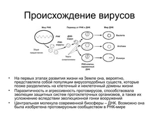 Происхождение вирусов
• На первых этапах развития жизни на Земле она, вероятно,
представляла собой популяции вирусоподобных существ, которые
позже разделились на клеточный и неклеточный домены жизни
• Паразитичность и агрессивность протовирусов, способствовала
эволюции защитных систем протоклеточных организмов, а также их
усложнению вследствии эволюционной гонки вооружений
• Центральная молекула современной биосферы – ДНК. Возможно она
была изобретена протовирусным сообществом в РНК-мире
 