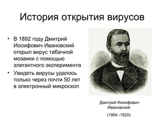 История открытия вирусов
• В 1892 году Дмитрий
Иосифович Ивановский
открыл вирус табачной
мозаики с помощью
элегантного эксперимента
• Увидеть вирусы удалось
только через почти 50 лет
в электронный микроскоп
Дмитрий Иосифович
Ивановский
(1864 -1920)
 