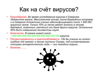 Как на счёт вирусов?
• Разнообразие. Во время исследования вирусов в Северном
Ледовитом океане, Мексиканском заливе, возле Бермудских островов
и в Северной Атлантике ученые идентифицировали около 1 800 000
вирусных генов. Только 10% их генов имеют аналоги в геноме
бактерий, животных, растений или даже других вирусов. Остальные
90% были совершенно неизвестны науке.
• Количество. В океане живет около
1 000 000 000 000 000 000 000 000 000 000 вирусов.
• Распространённость и приспособляемость. Где бы ученые ни искали:
глубоко под землей, в песках пустыни Сахара, под километровыми
толщами антарктического льда — они находили вирусы.
• Влияние……..
 