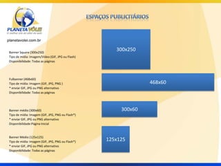 Banner Square (300x250)
                                                     300x250
Tipo de mídia: Imagem/Vídeo (GIF, JPG ou Flash)
Disponibilidade: Todas as páginas




Fulbanner (468x60)
Tipo de mídia: Imagem (GIF, JPG, PNG )                          468x60
* enviar GIF, JPG ou PNG alternativo
Disponibilidade: Todas as páginas




Banner médio (300x60)                                  300x60
Tipo de mídia: Imagem (GIF, JPG, PNG ou Flash*)
* enviar GIF, JPG ou PNG alternativo
Disponibilidade:Página Inicial


Banner Médio (125x125)
Tipo de mídia: Imagem (GIF, JPG, PNG ou Flash*)   125x125
* enviar GIF, JPG ou PNG alternativo
Disponibilidade: Todas as páginas
 