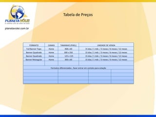 Tabela de Preços




   FORMATO          CANAIS      TAMANHO (PIXEL)                          UNIDADE DE VENDA
Full Banner Topo    Home             468 x 60               15 dias / 1 mês / 3 meses / 6 meses / 12 meses
Banner Quadrado     Home            300 x 250               15 dias / 1 mês / 3 meses / 6 meses / 12 meses
Banner Quadrado     Home             125 x 125              15 dias / 1 mês / 3 meses / 6 meses / 12 meses
Banner Retangular   Home             300 x 60               15 dias / 1 mês / 3 meses / 6 meses / 12 meses


                      Formatos diferenciados , favor entrar em contato para cotação
 