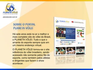 Há sete anos está no ar o melhor e
mais completo site de vôlei do Brasil,
o PLANETA VÔLEI. Tudo o que o
amante do esporte sempre quis em
um mesmo endereço virtual.
O PLANETA VÔLEI tornou-se o site
referência do vôlei brasileiro, sendo
acessado não somente pelos fãs do
esporte, como também pelos atletas
e dirigentes que fazem o show
acontecer.
 