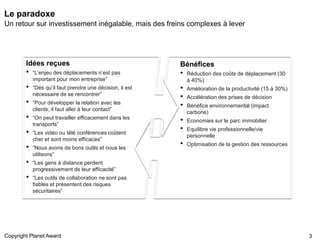 Le paradoxe
Un retour sur investissement inégalable, mais des freins complexes à lever




        Idées reçues                                       Bénéfices
        •   “L’enjeu des déplacements n’est pas            •   Réduction des coûts de déplacement (30
            important pour mon entreprise”                     à 40%)
        •   “Dès qu’il faut prendre une décision, il est   •   Amélioration de la productivité (15 à 30%)
            nécessaire de se rencontrer”
                                                           •   Accélération des prises de décision
        •   “Pour développer la relation avec les
                                                           •   Bénéfice environnemental (impact
            clients, il faut aller à leur contact”
                                                               carbone)
        •   “On peut travailler efficacement dans les
                                                           •   Economies sur le parc immobilier
            transports”
        •   “Les vidéo ou télé conférences coûtent
                                                           •   Equilibre vie professionnelle/vie
                                                               personnelle
            cher et sont moins efficaces”
        •   “Nous avons de bons outils et nous les
                                                           •   Optimisation de la gestion des ressources
            utilisons”
        •   “Les gens à distance perdent
            progressivement de leur efficacité”
        •   “Les outils de collaboration ne sont pas
            fiables et présentent des risques
            sécuritaires”




Copyright Planet Award                                                                                      3
 