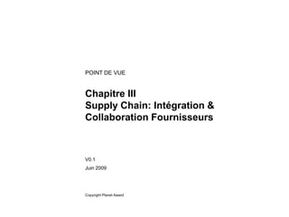 POINT DE VUE


Chapitre III
Supply Chain: Intégration &
Collaboration Fournisseurs



V0.1
Juin 2009




Copyright Planet Award
 