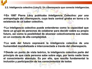 2.2. Inteligencia colectiva (Lévy3). Un ciberespacio que conecta inteligencias. En 1997 Pierre Lévy publicaba  Inteligencia Colectiva: por una antropología del ciberespacio , cuya tesis central giraba en torno a la existencia de un saber colectivo.  La inteligencia colectiva puede entenderse como la capacidad que tiene un grupo de personas de colaborar para decidir sobre su propio futuro, así como la posibilidad de alcanzar colectivamente sus metas en un contexto de alta complejidad. La web del futuro expresará la inteligencia colectiva de una humanidad mundializada e interconectada a través del ciberespacio. Desde un punto de vista teórico, la inteligencia colectiva parte del principio de que cada persona sabe sobre algo, por tanto nadie tiene el conocimiento absoluto. Es por ello, que resulta fundamental la inclusión y participación de los conocimientos de todos 
