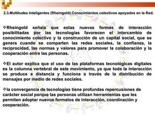 2.3.Multitudes Inteligentes (Rheingold).Conocimientos colectivos apoyados en la Red. Rheingold señala que estas nuevas formas de interacción posibilitadas por las tecnologías favorecen el intercambio de conocimiento colectivo y la construcción de un capital social, que se genera cuando se comparten las redes sociales, la confianza, la reciprocidad, las normas y valores para promover la colaboración y la cooperación entre las personas. El autor explica que el uso de las plataformas tecnológicas digitales es la columna vertebral de este movimiento, ya que toda la interacción se produce a distancia y funciona a través de la distribución de mensajes por medio de redes sociales. la convergencia de tecnologías tiene profundas repercusiones de carácter social porque las personas utilizan herramientas que les permiten adoptar nuevos formatos de interacción, coordinación y cooperación. 