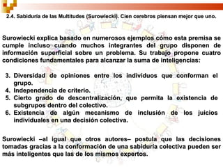 2.4. Sabiduría de las Multitudes (Surowiecki). Cien cerebros piensan mejor que uno. Diversidad de opiniones entre los individuos que conforman el grupo. Independencia de criterio. Cierto grado de descentralización, que permita la existencia de subgrupos dentro del colectivo. Existencia de algún mecanismo de inclusión de los juicios individuales en una decisión colectiva. Surowiecki explica basado en numerosos ejemplos cómo esta premisa se cumple incluso cuando muchos integrantes del grupo disponen de información superficial sobre un problema. Su trabajo propone cuatro condiciones fundamentales para alcanzar la suma de inteligencias: Surowiecki –al igual que otros autores– postula que las decisiones tomadas gracias a la conformación de una sabiduría colectiva pueden ser más inteligentes que las de los mismos expertos. 