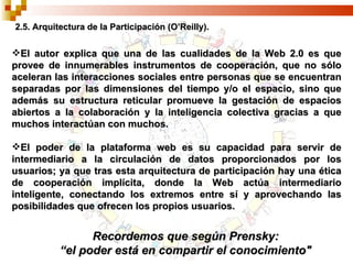 2.5. Arquitectura de la Participación (O’Reilly). El autor explica que una de las cualidades de la Web 2.0 es que provee de innumerables instrumentos de cooperación, que no sólo aceleran las interacciones sociales entre personas que se encuentran separadas por las dimensiones del tiempo y/o el espacio, sino que además su estructura reticular promueve la gestación de espacios abiertos a la colaboración y la inteligencia colectiva gracias a que muchos interactúan con muchos. El poder de la plataforma web es su capacidad para servir de intermediario a la circulación de datos proporcionados por los usuarios; ya que tras esta arquitectura de participación hay una ética de cooperación implícita, donde la Web actúa intermediario inteligente, conectando los extremos entre sí y aprovechando las posibilidades que ofrecen los propios usuarios. Recordemos que según Prensky: “ el poder está en compartir el conocimiento" 