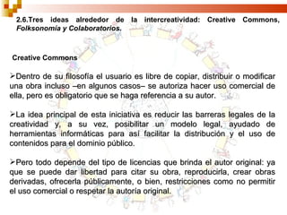 2.6.Tres ideas alrededor de la intercreatividad: Creative Commons,  Folksonomía y Colaboratorios. Creative Commons Dentro de su filosofía el usuario es libre de copiar, distribuir o modificar una obra incluso –en algunos casos– se autoriza hacer uso comercial de ella, pero es obligatorio que se haga referencia a su autor. La idea principal de esta iniciativa es reducir las barreras legales de la creatividad y, a su vez, posibilitar un modelo legal, ayudado de herramientas informáticas para así facilitar la distribución y el uso de contenidos para el dominio público. Pero todo depende del tipo de licencias que brinda el autor original: ya que se puede dar libertad para citar su obra, reproducirla, crear obras derivadas, ofrecerla públicamente, o bien, restricciones como no permitir el uso comercial o respetar la autoría original. 