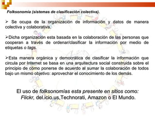 Folksonomía (sistemas de clasificación colectiva). Se ocupa de la organización de información y datos de manera colectiva y colaborativa. Dicha organización esta basada en la colaboración de las personas que cooperan a través de ordenar/clasificar la información por medio de etiquetas  o tags. Esta manera orgánica y democrática de clasificar la información que circula por Internet se basa en una arquitectura social construida sobre el principio de cómo ponerse de acuerdo al sumar la colaboración de todos bajo un mismo objetivo: aprovechar el conocimiento de los demás. El uso de  folksonomías esta presente en sitios como: Flickr,  del.icio.us,Technorati, Amazon o El Mundo. 