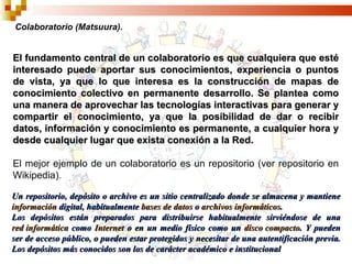 El fundamento central de un colaboratorio es que cualquiera que esté interesado puede aportar sus conocimientos, experiencia o puntos de vista, ya que lo que interesa es la construcción de mapas de conocimiento colectivo en permanente desarrollo. Se plantea como una manera de aprovechar las tecnologías interactivas para generar y compartir el conocimiento, ya que la posibilidad de dar o recibir datos, información y conocimiento es permanente, a cualquier hora y desde cualquier lugar que exista conexión a la Red. El mejor ejemplo de un colaboratorio es un repositorio (ver repositorio en Wikipedia). Colaboratorio (Matsuura). Un repositorio, depósito o archivo es un sitio centralizado donde se almacena y mantiene  información  digital, habitualmente  bases de datos  o  archivos informáticos . Los depósitos están preparados para distribuirse habitualmente sirviéndose de una  red informática  como  Internet  o en un medio físico como un  disco compacto . Y pueden ser de acceso público, o pueden estar protegidos y necesitar de una autentificación previa. Los depósitos más conocidos son los de carácter académico e institucional 