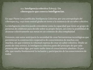 2.2. Inteligencia colectiva (Lévy3). Un
                ciberespacio que conecta inteligencias.


En 1997 Pierre Lévy publicaba Inteligencia Colectiva: por una antropología del
ciberespacio4, cuya tesis central giraba en torno a la existencia de un saber colectivo.
La inteligencia colectiva puede entenderse como la capacidad que tiene un grupo de
personas de colaborar para decidir sobre su propio futuro, así como la posibilidad de
alcanzar colectivamente sus metas en un contexto de alta complejidad.

Entonces, este autor anticiparía la necesidad de crear herramientas tecnológicas que
permitieran la construcción cooperativa de conocimientos de muchos con
muchos, sin que existiera la voluntad expresa de crear un saber colectivo. Desde un
punto de vista teórico, la inteligencia colectiva parte del principio de que cada
persona sabe sobre algo, por tanto nadie tiene el conocimiento absoluto. Es por
ello, que resulta fundamental la inclusión y participación de los conocimientos de
todos.
 