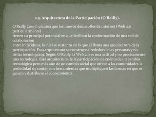 2.5. Arquitectura de la Participación (O’Reilly).

O'Reilly (2005) plantea que los nuevos desarrollos de Internet (Web 2.0
particularmente)
tienen su principal potencial en que facilitan la conformación de una red de
colaboración
entre individuos, la cual se sustenta en lo que él llama una arquitectura de la
participación. Esta arquitectura se construye alrededor de las personas y no
de las tecnologías9. Según O'Reilly, la Web 2.0 es una actitud y no precisamente
una tecnología. Esta arquitectura de la participación da cuenta de un cambio
tecnológico pero más aún de un cambio social que ofrece a las comunidades la
posibilidad de contar con herramientas que multipliquen las formas en que se
genera y distribuye el conocimiento.
 