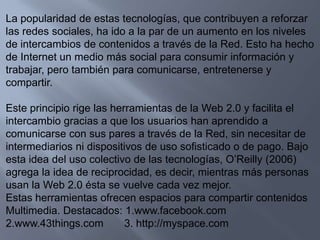 La popularidad de estas tecnologías, que contribuyen a reforzar las redes sociales, ha ido a la par de un aumento en los niveles de intercambios de contenidos a través de la Red. Esto ha hecho de Internet un medio más social para consumir información y trabajar, pero también para comunicarse, entretenerse y compartir.Este principio rige las herramientas de la Web 2.0 y facilita el intercambio gracias a que los usuarios han aprendido a comunicarse con sus pares a través de la Red, sin necesitar de intermediarios ni dispositivos de uso sofisticado o de pago. Bajo esta idea del uso colectivo de las tecnologías, O’Reilly (2006) agrega la idea de reciprocidad, es decir, mientras más personas usan la Web 2.0 ésta se vuelve cada vez mejor.Estas herramientas ofrecen espacios para compartir contenidosMultimedia. Destacados: 1.www.facebook.com2.www.43things.com       3. http://myspace.com