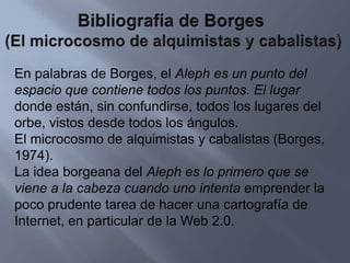 Bibliografía de Borges (El microcosmo de alquimistas y cabalistas)En palabras de Borges, el Aleph es un punto del espacio que contiene todos los puntos. El lugardonde están, sin confundirse, todos los lugares del orbe, vistos desde todos los ángulos.El microcosmo de alquimistas y cabalistas (Borges, 1974).La idea borgeana del Aleph es lo primero que se viene a la cabeza cuando uno intenta emprender la poco prudente tarea de hacer una cartografía de Internet, en particular de la Web 2.0.
