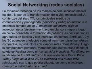 Social Networking (redes sociales)La evolución histórica de los medios de comunicación masiva ha ido a la par de la transformación de la vida en sociedad. A comienzos del siglo XX, los principales medios de comunicación y propaganda (periódico y radio) apuntaban a la entonces llamada masa. A mediados del mismo siglo la invención de la televisión –primero en blanco y negro y luego en color– consolida la formación de públicos, es decir personas agrupadas en perfiles y con intereses en común. Entre los ’70 y los ’80 aparecen artefactos como el walkman, diskettes, discos compactos, reproductores de videocasetes domésticos y, luego, la computadora personal, marcando una nueva etapa donde el sujeto se focaliza como un consumidor individual. Por último, en la década de los ’90 tanto con la aparición de la World Wide Web y luego de la Web 2.0 se evidencia una nueva fase relacionada con lo que podría etiquetarse como el individuo colectivo o individualismo en red.