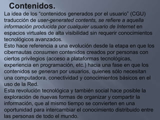 Contenidos.La idea de los “contenidos generados por el usuario” (CGU) traducción de user-generated contents, se refiere a aquella información producida por cualquier usuario de Internet en espacios virtuales de alta visibilidad sin requerir conocimientos tecnológicos avanzados.Esto hace referencia a una evolución desde la etapa en que los cibernautas consumen contenidos creados por personas con ciertos privilegios (acceso a plataformas tecnológicas, experiencia en programación, etc.) hacia una fase en que los contenidos se generan por usuarios, quienes sólo necesitan una computadora, conectividad y conocimientos básicos en el uso de la Red.Esta revolución tecnológica y también social hace posible la exploración de nuevas formas de organizar y compartir la información, que al mismo tiempo se convierten en unaoportunidad para intercambiar el conocimiento distribuido entre las personas de todo el mundo.