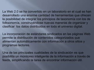 La Web 2.0 se ha convertido en un laboratorio en el cual se han desarrollado una enorme cantidad de herramientas que ofrecen la posibilidad de integrar los principios de taxonomía con los de folksonomía, construyéndose nuevas maneras de organizar y clasificar  los datos distribuidos en todo el universo digital.La incorporación de estándares sindicados en las páginas Web permite la distribución de contenidos categorizados que alimentan automáticamente con información a otros sitios y programas lectores.Una de las principales cualidades de la sindicación es que posibilita un monitoreo inteligente de la información a través de feeds, simplificando la tarea de encontrar información útil.