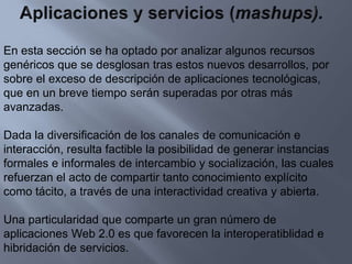 Aplicaciones y servicios (mashups).En esta sección se ha optado por analizar algunos recursos genéricos que se desglosan tras estos nuevos desarrollos, por sobre el exceso de descripción de aplicaciones tecnológicas, que en un breve tiempo serán superadas por otras más avanzadas.Dada la diversificación de los canales de comunicación e interacción, resulta factible la posibilidad de generar instancias formales e informales de intercambio y socialización, las cuales refuerzan el acto de compartir tanto conocimiento explícito como tácito, a través de una interactividad creativa y abierta.Una particularidad que comparte un gran número de aplicaciones Web 2.0 es que favorecen la interoperatiblidad e hibridación de servicios.