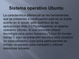 Sistema operativo UbuntuLa característica diferencial de las herramientas que se presentan a continuación está en su fuerte acento en lo social, sello distintivo de las aplicaciones Web 2.0.Parafraseando el sistema operativo Ubuntu, el cual presume ofrecer tecnología para seres humanos (“Linux for human beings”), aquí se presentan recursos para usuarios no especializados cuya única particularidad es brindar un espacio para compartir y reforzar relaciones sociales.