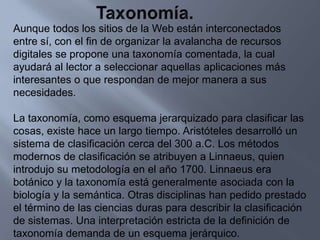 Taxonomía.Aunque todos los sitios de la Web están interconectados entre sí, con el fin de organizar la avalancha de recursos digitales se propone una taxonomía comentada, la cual ayudará al lector a seleccionar aquellas aplicaciones más interesantes o que respondan de mejor manera a sus necesidades.La taxonomía, como esquema jerarquizado para clasificar las cosas, existe hace un largo tiempo. Aristóteles desarrolló un sistema de clasificación cerca del 300 a.C. Los métodos modernos de clasificación se atribuyen a Linnaeus, quien introdujo su metodología en el año 1700. Linnaeus era botánico y la taxonomía está generalmente asociada con la biología y la semántica. Otras disciplinas han pedido prestado el término de las ciencias duras para describir la clasificación de sistemas. Una interpretación estricta de la definición de taxonomía demanda de un esquema jerárquico.
