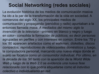 Social Networking (redes sociales)La evolución histórica de los medios de comunicación masiva ha ido a la par de la transformación de la vida en sociedad. A comienzos del siglo XX, los principales medios de comunicación y propaganda (periódico y radio) apuntaban a la entonces llamada masa. A mediados del mismo siglo la invención de la televisión –primero en blanco y negro y luego en color– consolida la formación de públicos, es decir personas agrupadas en perfiles y con intereses en común. Entre los ’70 y los ’80 aparecen artefactos como el walkman, diskettes, discos compactos, reproductores de videocasetes domésticos y, luego, la computadora personal, marcando una nueva etapa donde el sujeto se focaliza como un consumidor individual. Por último, en la década de los ’90 tanto con la aparición de la World Wide Web y luego de la Web 2.0 se evidencia una nueva fase relacionada con lo que podría etiquetarse como el individuo colectivo o individualismo en red.