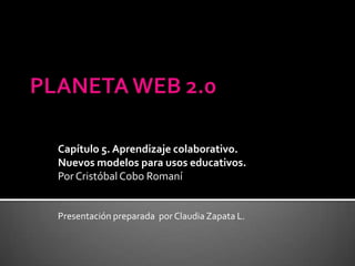 PLANETA WEB 2.0 Capítulo 5. Aprendizaje colaborativo. Nuevos modelos para usos educativos. Por Cristóbal Cobo Romaní Presentación preparada  por Claudia Zapata L. 