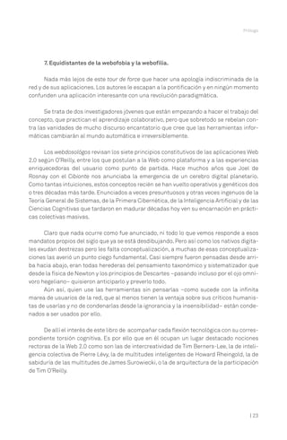 Prólogo




      7. Equidistantes de la webofobia y la webofilia.

      Nada más lejos de este tour de force que hacer una apología indiscriminada de la
red y de sus aplicaciones. Los autores le escapan a la pontificación y en ningún momento
confunden una aplicación interesante con una revolución paradigmática.

      Se trata de dos investigadores jóvenes que están empezando a hacer el trabajo del
concepto, que practican el aprendizaje colaborativo, pero que sobretodo se rebelan con-
tra las vanidades de mucho discurso encantatorio que cree que las herramientas infor-
máticas cambiarán al mundo automática e irreversiblemente.

      Los webdosológos revisan los siete principios constitutivos de las aplicaciones Web
2.0 según O’Reilly, entre los que postulan a la Web como plataforma y a las experiencias
enriquecedoras del usuario como punto de partida. Hace muchos años que Joel de
Rosnay con el Cibionte nos anunciaba la emergencia de un cerebro digital planetario.
Como tantas intuiciones, estos conceptos recién se han vuelto operativos y genéticos dos
o tres décadas más tarde. Enunciados a veces presuntuosos y otras veces ingenuos de la
Teoría General de Sistemas, de la Primera Cibernética, de la Inteligencia Artificial y de las
Ciencias Cognitivas que tardaron en madurar décadas hoy ven su encarnación en prácti-
cas colectivas masivas.

      Claro que nada ocurre como fue anunciado, ni todo lo que vemos responde a esos
mandatos propios del siglo que ya se está desdibujando. Pero así como los nativos digita-
les exudan destrezas pero les falta conceptualización, a muchas de esas conceptualiza-
ciones las averió un punto ciego fundamental. Casi siempre fueron pensadas desde arri-
ba hacia abajo, eran todas herederas del pensamiento taxonómico y sistematizador que
desde la física de Newton y los principios de Descartes –pasando incluso por el ojo omní-
voro hegeliano– quisieron anticiparlo y preverlo todo.
      Aún así, quien use las herramientas sin pensarlas –como sucede con la infinita
marea de usuarios de la red, que al menos tienen la ventaja sobre sus críticos humanis-
tas de usarlas y no de condenarlas desde la ignorancia y la insensibilidad– están conde-
nados a ser usados por ello.

      De allí el interés de este libro de acompañar cada flexión tecnológica con su corres-
pondiente torsión cognitiva. Es por ello que en él ocupan un lugar destacado nociones
rectoras de la Web 2.0 como son las de intercreatividad de Tim Berners-Lee, la de inteli-
gencia colectiva de Pierre Lévy, la de multitudes inteligentes de Howard Rheingold, la de
sabiduría de las multitudes de James Surowiecki, o la de arquitectura de la participación
de Tim O’Reilly.




                                                                                         | 23
 