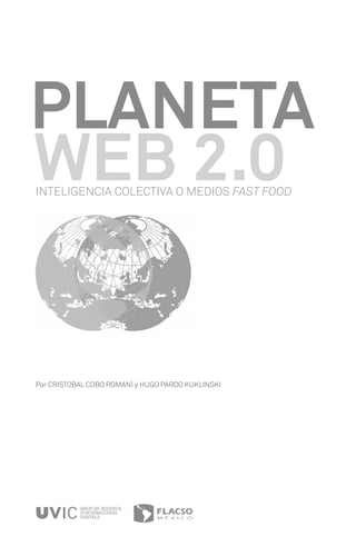 PLANETA
WEB 2.0
INTELIGENCIA COLECTIVA O MEDIOS FAST FOOD




Por CRISTOBAL COBO ROMANÍ y HUGO PARDO KUKLINSKI




           GRUP DE RECERCA
           D’INTERACCIONS
           DIGITALS
 