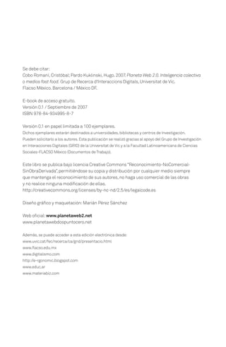 Se debe citar:
Cobo Romaní, Cristóbal; Pardo Kuklinski, Hugo. 2007. Planeta Web 2.0. Inteligencia colectiva
o medios fast food. Grup de Recerca d'Interaccions Digitals, Universitat de Vic.
Flacso México. Barcelona / México DF.

E-book de acceso gratuito.
Versión 0.1 / Septiembre de 2007
ISBN 978-84-934995-8-7

Versión 0.1 en papel limitada a 100 ejemplares.
Dichos ejemplares estarán destinados a universidades, bibliotecas y centros de Investigación.
Pueden solicitarlo a los autores. Esta publicación se realizó gracias al apoyo del Grupo de Investigación
en Interacciones Digitales (GRID) de la Universitat de Vic y a la Facultad Latinoamericana de Ciencias
Sociales-FLACSO México (Documentos de Trabajo).


Este libro se publica bajo licencia Creative Commons “Reconocimiento-NoComercial-
SinObraDerivada”, permitiéndose su copia y distribución por cualquier medio siempre
que mantenga el reconocimiento de sus autores, no haga uso comercial de las obras
y no realice ninguna modificación de ellas.
http://creativecommons.org/licenses/by-nc-nd/2.5/es/legalcode.es

Diseño gráfico y maquetación: Marián Pérez Sánchez

Web oficial: www.planetaweb2.net
www.planetawebdospuntocero.net

Además, se puede acceder a esta edición electrónica desde:
www.uvic.cat/fec/recerca/ca/grid/presentacio.html
www.flacso.edu.mx
www.digitalismo.com
http://e-rgonomic.blogspot.com
www.educ.ar
www.materiabiz.com
 