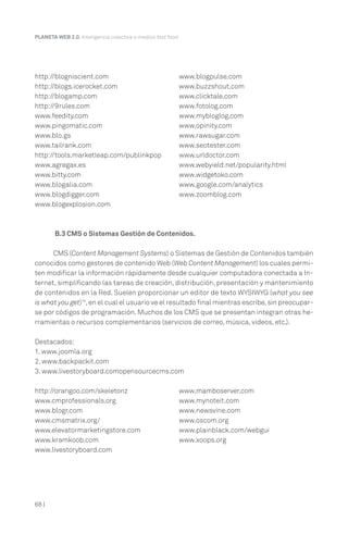 PLANETA WEB 2.0. Inteligencia colectiva o medios fast food.




http://blogniscient.com                                   www.blogpulse.com
http://blogs.icerocket.com                                www.buzzshout.com
http://blogamp.com                                        www.clicktale.com
http://9rules.com                                         www.fotolog.com
www.feedity.com                                           www.mybloglog.com
www.pingomatic.com                                        www.opinity.com
www.blo.gs                                                www.rawsugar.com
www.tailrank.com                                          www.seotester.com
http://tools.marketleap.com/publinkpop                    www.urldoctor.com
www.agregax.es                                            www.webyield.net/popularity.html
www.bitty.com                                             www.widgetoko.com
www.blogalia.com                                          www.google.com/analytics
www.blogdigger.com                                        www.zoomblog.com
www.blogexplosion.com



        B.3 CMS o Sistemas Gestión de Contenidos.

      CMS (Content Management Systems) o Sistemas de Gestión de Contenidos también
conocidos como gestores de contenido Web (Web Content Management) los cuales permi-
ten modificar la información rápidamente desde cualquier computadora conectada a In-
ternet, simplificando las tareas de creación, distribución, presentación y mantenimiento
de contenidos en la Red. Suelen proporcionar un editor de texto WYSIWYG (what you see
is what you get)18, en el cual el usuario ve el resultado final mientras escribe, sin preocupar-
se por códigos de programación. Muchos de los CMS que se presentan integran otras he-
rramientas o recursos complementarios (servicios de correo, música, videos, etc.).

Destacados:
1. www.joomla.org
2. www.backpackit.com
3. www.livestoryboard.comopensourcecms.com

http://orangoo.com/skeletonz                              www.mamboserver.com
www.cmprofessionals.org                                   www.mynoteit.com
www.blogr.com                                             www.newsvine.com
www.cmsmatrix.org/                                        www.oscom.org
www.elevatormarketingstore.com                            www.plainblack.com/webgui
www.kramkoob.com                                          www.xoops.org
www.livestoryboard.com




68 |
 