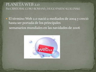 El término Web 2.0 nació a mediados de 2004 y creció hasta ser portada de los principales     semanarios mundiales en las navidades de 2006 PLANETA WEB 2.0Por CRISTOBAL COBO ROMANÍ y HUGO PARDO KUKLINSKI 