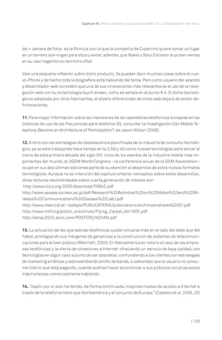Capítulo VI. Mobile devices y aplicaciones Web 2.0. La Sociedad en red móvil.




da + cámara de fotos es la fórmula con la que la compañía de Cupertino quiere tomar un lugar
en un terreno aún virgen para ellos y evitar, además, que Nokia y Sony Ericsson le quiten ventas
en su casi hegemónico territorio iPod.


Vale una pequeña reflexión sobre dicho producto. Se pueden decir muchas cosas sobre el nue-
vo iPhone y de hecho toda la blogosfera está hablando del tema. Pero como usuario del aparato
y desarrolador web considero que una de sus innovaciones más relevantes es el uso de la nave-
gación web con su la tecnología touch screen, como se señala en el punto 6.4. Si dicha tecnolo-
gía es adoptada por otros fabricantes, el diseño diferenciado de sitios web dejará de existir de-
finitivamente.


11. Para mayor información sobre las inversiones de las operadoras telefónicas europeas en las
licencias de uso de las frecuencias para telefonía 3G, consultar la investigación Can Mobile Te-
lephony Become an Architecture of Participation?, de Jason Wilson (2006).


12. A tono con las estrategias de obsolescencia planificada de la industria de consumo tecnoló-
gico, ya se está trabajando hace tiempo en la 3,5G y 4G como nuevas tecnologías para lanzar al
cierre de esta primera década del siglo XXI. Unos de los eventos de la industria mobile más im-
portantes del mundo, el 3GSM World Congress –la conferencia anual de la GSM Association–
ocupó en sus dos últimas ediciones parte de su atención al desarrollo de estos nuevos formatos
tecnológicos. Aunque no es intención del capítulo ampliar conceptos sobre estos desarrollos,
otras lecturas recomendadas sobre cuarta generación de móviles son:
 http://www.icics.org/2005/download/P0842.pdf
http://www.sasase.ics.keio.ac.jp/pdf/Research%20Activities%20on%20Mobie%20and%20Wi-
reless%20Communications%20(Sasase%20Lab.).pdf
http://www.mee.tcd.ie/~ledoyle/PUBLICATIONS/publications/archimperatives4G2001.pdf
http://www.mitf.org/public_e/archives/Flying_Carpet_Ver100E.pdf
http://atnac2003.atcrc.com/POSTERS/KCHAN.pdf

13. La actuación de las operadoras telefónicas suelen situarse más en el lado del debe que del
haber, privilegiando sus márgenes de ganancias a la construcción de sistemas de telecomuni-
caciones para el bien público (Meinrath, 2005). En Iberoamérica es notorio el caso de las empre-
sas telefónicas y la oferta de conexiones a Internet: ofreciendo un servicio de baja calidad, con
tecnologías en algún caso a punto de ser obsoletas, confundiendo a los clientes con estrategias
de marketing erráticas y sobrevendiendo ancho de banda, a sabiendas que el usuario no consu-
me todo lo que está pagando, cuando podrían hacer economizar a sus públicos con propuestas
más honestas comercialmente hablando.

14.. “Japón por sí solo ha tenido, de forma continuada, mayores niveles de acceso a Internet a
través de la telefonía móvil que Norteamérica y el conjunto de Europa.” (Castells et al, 2006, 20)




                                                                                                       | 133
 