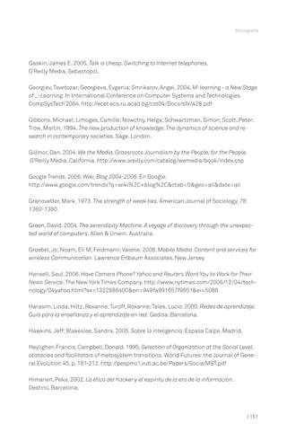 Bibliografía




Gaskin, James E. 2005. Talk is cheap. Switching to Internet telephones.
O’Reilly Media. Sebastopol.

Georgiev, Tsvetozar; Georgieva, Evgenia; Smrikarov, Angel. 2004. M-learning - a New Stage
of _-Learning. In International Conference on Computer Systems and Technologies.
CompSysTech’2004. http://ecet.ecs.ru.acad.bg/cst04/Docs/sIV/428.pdf

Gibbons, Michael; Limoges, Camille; Nowotny, Helga; Schwartzman, Simon; Scott, Peter;
Trow, Martin. 1994. The new production of knowledge; The dynamics of science and re-
search in contemporary societies. Sage. London.

Gillmor, Dan. 2004. We the Media. Grassroots Journalism by the People, for the People.
O’Reilly Media. California. http://www.oreilly.com/catalog/wemedia/book/index.csp

Google Trends. 2006. Wiki, Blog 2004-2006. En Google.
http://www.google.com/trends?q=wiki%2C+blog%2C&ctab=0&geo=all&date=all

Granovetter, Mark. 1973. The strength of weak ties. American Journal of Sociology, 78:
1360-1380.

Green, David. 2004. The serendipity Machine. A voyage of discovery through the unexpec-
ted world of computers. Allen & Unwin. Australia.

Groebel, Jo; Noam, Eli M; Feldmann; Valerie. 2006. Mobile Media. Content and services for
wireless Communication. Lawrence Erlbaum Associates. New Jersey.

Hansell, Saul. 2006. Have Camera Phone? Yahoo and Reuters Want You to Work for Their
News Service. The New York Times Company. http://www.nytimes.com/2006/12/04/tech-
nology/04yahoo.html?ex=1322888400&en=949fa991657f9851&ei=5088

Harasim, Linda; Hiltz, Roxanne; Turoff, Roxanne; Teles, Lucio. 2000. Redes de aprendizaje.
Guía para la enseñanza y el aprendizaje en red. Gedisa. Barcelona.

Hawkins, Jeff; Blakeslee, Sandra. 2005. Sobre la inteligencia. Espasa Calpe. Madrid.

Heylighen Francis; Campbell, Donald. 1995. Selection of Organization at the Social Level:
obstacles and facilitators of metasystem transitions. World Futures: the Journal of Gene-
ral Evolution 45, p. 181-212. http://pespmc1.vub.ac.be/Papers/SocialMST.pdf

Himanen, Peka. 2002. La ética del hacker y el espíritu de la era de la información.
Destino. Barcelona.



                                                                                            | 151
 