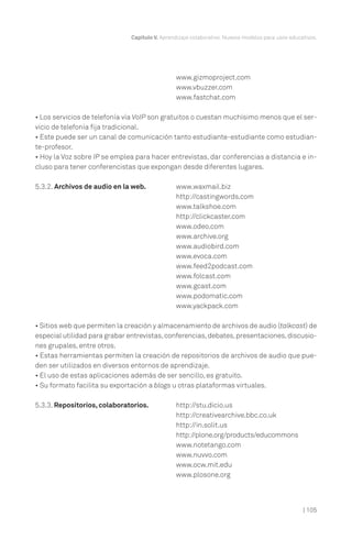 Capítulo V. Aprendizaje colaborativo. Nuevos modelos para usos educativos.




                                                www.gizmoproject.com
                                                www.vbuzzer.com
                                                www.fastchat.com

• Los servicios de telefonía vía VoIP son gratuitos o cuestan muchísimo menos que el ser-
vicio de telefonía fija tradicional.
• Este puede ser un canal de comunicación tanto estudiante-estudiante como estudian-
te-profesor.
• Hoy la Voz sobre IP se emplea para hacer entrevistas, dar conferencias a distancia e in-
cluso para tener conferencistas que expongan desde diferentes lugares.

5.3.2. Archivos de audio en la web.             www.waxmail.biz
                                                http://castingwords.com
                                                www.talkshoe.com
                                                http://clickcaster.com
                                                www.odeo.com
                                                www.archive.org
                                                www.audiobird.com
                                                www.evoca.com
                                                www.feed2podcast.com
                                                www.folcast.com
                                                www.gcast.com
                                                www.podomatic.com
                                                www.yackpack.com

• Sitios web que permiten la creación y almacenamiento de archivos de audio (talkcast) de
especial utilidad para grabar entrevistas, conferencias, debates, presentaciones, discusio-
nes grupales, entre otros.
• Estas herramientas permiten la creación de repositorios de archivos de audio que pue-
den ser utilizados en diversos entornos de aprendizaje.
• El uso de estas aplicaciones además de ser sencillo, es gratuito.
• Su formato facilita su exportación a blogs u otras plataformas virtuales.

5.3.3. Repositorios, colaboratorios.            http://stu.dicio.us
                                                http://creativearchive.bbc.co.uk
                                                http://in.solit.us
                                                http://plone.org/products/educommons
                                                www.notetango.com
                                                www.nuvvo.com
                                                www.ocw.mit.edu
                                                www.plosone.org



                                                                                                   | 105
 