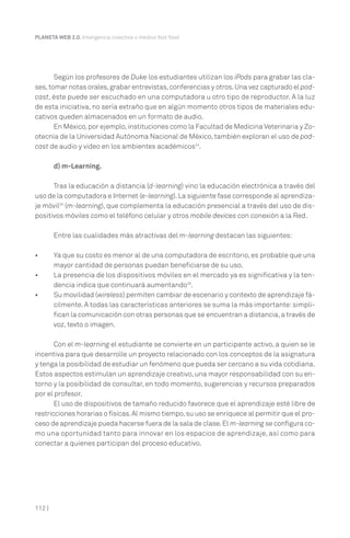PLANETA WEB 2.0. Inteligencia colectiva o medios fast food.




       Según los profesores de Duke los estudiantes utilizan los iPods para grabar las cla-
ses, tomar notas orales, grabar entrevistas, conferencias y otros. Una vez capturado el pod-
cast, éste puede ser escuchado en una computadora u otro tipo de reproductor. A la luz
de esta iniciativa, no sería extraño que en algún momento otros tipos de materiales edu-
cativos queden almacenados en un formato de audio.
       En México, por ejemplo, instituciones como la Facultad de Medicina Veterinaria y Zo-
otecnia de la Universidad Autónoma Nacional de México, también exploran el uso de pod-
cast de audio y video en los ambientes académicos24.

        d) m-Learning.

      Tras la educación a distancia (d-learning) vino la educación electrónica a través del
uso de la computadora e Internet (e-learning). La siguiente fase corresponde al aprendiza-
je móvil25 (m-learning), que complementa la educación presencial a través del uso de dis-
positivos móviles como el teléfono celular y otros mobile devices con conexión a la Red.

        Entre las cualidades más atractivas del m-learning destacan las siguientes:

•       Ya que su costo es menor al de una computadora de escritorio, es probable que una
        mayor cantidad de personas puedan beneficiarse de su uso.
•       La presencia de los dispositivos móviles en el mercado ya es significativa y la ten-
        dencia indica que continuará aumentando26.
•       Su movilidad (wireless) permiten cambiar de escenario y contexto de aprendizaje fá-
        cilmente. A todas las características anteriores se suma la más importante: simpli-
        fican la comunicación con otras personas que se encuentran a distancia, a través de
        voz, texto o imagen.

       Con el m-learning el estudiante se convierte en un participante activo, a quien se le
incentiva para que desarrolle un proyecto relacionado con los conceptos de la asignatura
y tenga la posibilidad de estudiar un fenómeno que pueda ser cercano a su vida cotidiana.
Estos aspectos estimulan un aprendizaje creativo, una mayor responsabilidad con su en-
torno y la posibilidad de consultar, en todo momento, sugerencias y recursos preparados
por el profesor.
       El uso de dispositivos de tamaño reducido favorece que el aprendizaje esté libre de
restricciones horarias o físicas. Al mismo tiempo, su uso se enriquece al permitir que el pro-
ceso de aprendizaje pueda hacerse fuera de la sala de clase. El m-learning se configura co-
mo una oportunidad tanto para innovar en los espacios de aprendizaje, así como para
conectar a quienes participan del proceso educativo.




112 |
 