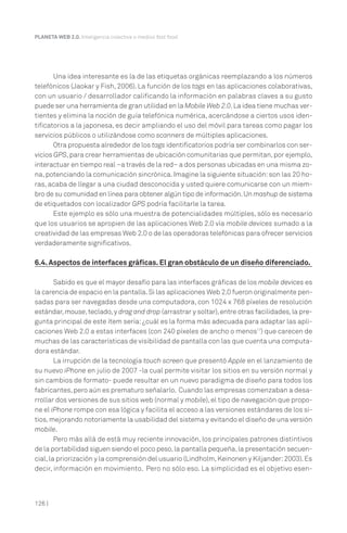 PLANETA WEB 2.0. Inteligencia colectiva o medios fast food.




       Una idea interesante es la de las etiquetas orgánicas reemplazando a los números
telefónicos (Jaokar y Fish, 2006). La función de los tags en las aplicaciones colaborativas,
con un usuario / desarrollador calificando la información en palabras claves a su gusto
puede ser una herramienta de gran utilidad en la Mobile Web 2.0. La idea tiene muchas ver-
tientes y elimina la noción de guía telefónica numérica, acercándose a ciertos usos iden-
tificatorios a la japonesa, es decir ampliando el uso del móvil para tareas como pagar los
servicios públicos o utilizándose como scanners de múltiples aplicaciones.
       Otra propuesta alrededor de los tags identificatorios podría ser combinarlos con ser-
vicios GPS, para crear herramientas de ubicación comunitarias que permitan, por ejemplo,
interactuar en tiempo real –a través de la red– a dos personas ubicadas en una misma zo-
na, potenciando la comunicación sincrónica. Imagine la siguiente situación: son las 20 ho-
ras, acaba de llegar a una ciudad desconocida y usted quiere comunicarse con un miem-
bro de su comunidad en línea para obtener algún tipo de información. Un mashup de sistema
de etiquetados con localizador GPS podría facilitarle la tarea.
       Este ejemplo es sólo una muestra de potencialidades múltiples, sólo es necesario
que los usuarios se apropien de las aplicaciones Web 2.0 vía mobile devices sumado a la
creatividad de las empresas Web 2.0 o de las operadoras telefónicas para ofrecer servicios
verdaderamente significativos.

6.4. Aspectos de interfaces gráficas. El gran obstáculo de un diseño diferenciado.

        Sabido es que el mayor desafío para las interfaces gráficas de los mobile devices es
la carencia de espacio en la pantalla. Si las aplicaciones Web 2.0 fueron originalmente pen-
sadas para ser navegadas desde una computadora, con 1024 x 768 píxeles de resolución
estándar, mouse, teclado, y drag and drop (arrastrar y soltar), entre otras facilidades, la pre-
gunta principal de este ítem sería: ¿cuál es la forma más adecuada para adaptar las apli-
caciones Web 2.0 a estas interfaces (con 240 píxeles de ancho o menos17) que carecen de
muchas de las características de visibilidad de pantalla con las que cuenta una computa-
dora estándar.
        La irrupción de la tecnología touch screen que presentó Apple en el lanzamiento de
su nuevo iPhone en julio de 2007 -la cual permite visitar los sitios en su versión normal y
sin cambios de formato- puede resultar en un nuevo paradigma de diseño para todos los
fabricantes, pero aún es prematuro señalarlo. Cuando las empresas comenzaban a desa-
rrollar dos versiones de sus sitios web (normal y mobile), el tipo de navegación que propo-
ne el iPhone rompe con esa lógica y facilita el acceso a las versiones estándares de los si-
tios, mejorando notoriamente la usabilidad del sistema y evitando el diseño de una versión
mobile.
        Pero más allá de está muy reciente innovación, los principales patrones distintivos
de la portabilidad siguen siendo el poco peso, la pantalla pequeña, la presentación secuen-
cial, la priorización y la comprensión del usuario (Lindholm, Keinonen y Kiljander: 2003). Es
decir, información en movimiento. Pero no sólo eso. La simplicidad es el objetivo esen-



126 |
 