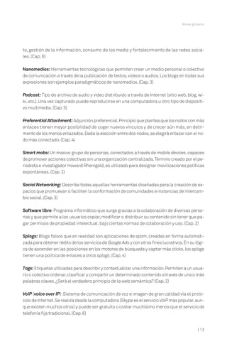 Breve glosario




to, gestión de la información, consumo de los media y fortalecimiento de las redes socia-
les. (Cap. 6)

Nanomedios: Herramientas tecnológicas que permiten crear un medio personal o colectivo
de comunicación a través de la publicación de textos, videos o audios. Los blogs en todas sus
expresiones son ejemplos paradigmáticos de nanomedios. (Cap. 3)

Podcast: Tipo de archivo de audio y video distribuido a través de Internet (sitio web, blog, wi-
ki, etc.). Una vez capturado puede reproducirse en una computadora u otro tipo de dispositi-
vo multimedia. (Cap. 5)

Preferential Attachment: Adjunción preferencial.Principio que plantea que los nodos con más
enlaces tienen mayor posibilidad de coger nuevos vínculos y de crecer aún más, en detri-
mento de los menos enlazados. Dada la elección entre dos nodos, se elegirá enlazar con el no-
do más conectado. (Cap. 4)

Smart mobs: Un masivo grupo de personas, conectados a través de mobile devices, capaces
de promover acciones colectivas sin una organización centralizada.Término creado por el pe-
riodista e investigador Howard Rheingold, es utilizado para designar movilizaciones políticas
espontáneas. (Cap. 2)

Social Networking: Describe todas aquellas herramientas diseñadas para la creación de es-
pacios que promuevan o faciliten la conformación de comunidades e instancias de intercam-
bio social. (Cap. 3)

Software libre: Programa informático que surge gracias a la colaboración de diversas perso-
nas y que permite a los usuarios copiar, modificar o distribuir su contenido sin tener que pa-
gar permisos de propiedad intelectual, bajo ciertas normas de colaboración y uso. (Cap. 2)

Splogs: Blogs falsos que en realidad son aplicaciones de spam, creadas en forma automati-
zada para obtener rédito de los servicios de Google Ads y con otros fines lucrativos. En su lógi-
ca de ascender en las posiciones en los motores de búsqueda y captar más clicks, los splogs
tienen una política de enlaces a otros splogs. (Cap. 4)

Tags: Etiquetas utilizadas para describir y contextualizar una información.Permiten a un usua-
rio o colectivo ordenar, clasificar y compartir un determinado contenido a través de una o más
palabras claves. ¿Será el verdadero principio de la web semántica? (Cap. 2)

VoIP (voice over IP): Sistema de comunicación de voz e imagen de gran calidad vía el proto-
colo de Internet. Se realiza desde la computadora (Skype es el servicio VoIP más popular, aun-
que existen muchos otros) y puede ser gratuito o costar muchísimo menos que el servicio de
telefonía fija tradicional. (Cap. 6)


                                                                                              | 13
 