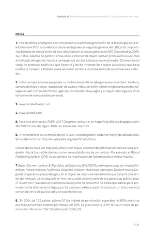 Capítulo VI. Mobile devices y aplicaciones Web 2.0. La Sociedad en red móvil.




Notas

1. “Los teléfonos analógicos son considerados la primera generación de la tecnología de la te-
lefonía móvil (1G); los teléfonos celulares digitales, la segunda generación (2G), y los dispositi-
vos digitales de banda ancha de alta velocidad son la tercera generación (3G) (Castells et al, 2006:
24). Estos, además de permitir conexiones a Internet de mayor calidad, promueven un uso más
sofisticado del aparato hacia la convergencia con las aplicaciones multimedia. 3G describe un
rango de protocolo telefónico que trasmite y recibe información a mayor velocidad y que hace
posible la conexión a Internet a una velocidad similar a la banda ancha de las conexiones están-
dar.


2. Entre las aplicaciones que posee un mobile device 3G de alta gama se encuentran: teléfono,
cámara de fotos y video, reproductor de audio y video, conexión a Internet de banda ancha, na-
vegador web, correo electrónico, agenda, consola de videojuegos y en algún caso algunas otras
funciones de computadora personal.


3. www.mobile2event.com


4. www.leweb3.com


5. Para una crónica del 3GSM 2007 Congress, consultar en http://digitalistas.blogspot.com/
2007/02/crnica-del-3gsm-2007-en-barcelona-1ra.html


6. Un smartphone es un mobile device 3G con una integración cada vez mayor de aplicaciones.
Ver su definición en http://en.wikipedia.org/wiki/Smartphone


Discos duros cada vez más pequeños y con mayor volumen de información facilitan esa pro-
gresión hacia los mobile devices como nueva plataforma de contenidos. Por ejemplo, el Global
Positioning System (GPS) es un ejemplo de masificación de herramientas wireless móviles.


7. Según Carmen Jané, en El Periódico de Catalunya (5/2/2007), siete operadoras de móviles (Vo-
dafone, France Telecom, Telefónica, Deutsche Telekom, Hutchison Whampoa, Telecom Italia y Cin-
gular) preparan su propio Google, con el objeto de crear una herramienta que compita con el lí-
der del mercado de la búsqueda en Internet y pueda obtener parte de sus ganancias publicitarias.
El 3GSM 2007 realizado en Barcelona fue el punto de encuentro de estas operadoras para pro-
mover dicha alianza estratégica, por la cual se crearía una plataforma con un único servicio
común de venta de publicidad y de soporte técnico.


8. “En 2004, de 182 países, sólo en 31 los índices de penetración superaban el 80%, mientras
que más de la mitad estaban por debajo del 20%. La gran mayoría (32%) tenía un índice de pe-
netración inferior al 10%.” (Castells et al, 2006, 20)




                                                                                                        | 131
 
