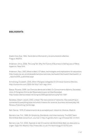 BIBLIOGRAFÍA




Aladro Vico, Eva. 1994. Teoría de la información y la comunicación efectiva.
Fragua. Madrid.

Anderson, Chris. 2006. The Long Tail: Why the Future of Business Is Selling Less of More.
Hyperion. New York.

Anderson, Paul. 2007. What is Web 2.0? Ideas, technologies and implications for education.
http://www.jisc.ac.uk/whatwedo/services/services_techwatch/techwatch/techwatch_ic
_reports2005_published.aspx

Armstrong, Elizabeth. 2005. When iPod goes collegiate. En Christian Science Monitor,
http://csmonitor.com/2005/0419/p11s01-legn.html

Baeza. Ricardo. 2006. Las Ciencias detrás de la Web. En Conocimiento Abierto, Sociedad
Libre, III Congreso Online del Observatorio para la CiberSociedad.
http://www.cibersociedad.net/congres2006/gts/plenaria.php?id=1097

Barabasi, Albert-László. 2002. Linked. The new science of networks. How everything is
connected to everything else and what it means for sciencie, business and everyday life.
Perseus Publishing. Cambridge.

Bell, Daniel. 1976. El advenimiento de la sociedad post-industrial. Alianza. Madrid.

Berners-Lee, Tim. 1996. On Simplicity, Standards, and Intercreativity. The W3C Team
World Wide Web consortium, Journal 3. http://rugmd4.chem.rug.nl/hoesel/tbl-int.html

Berners-Lee, Tim. 2000. Tejiendo la red. El inventor del World Wide Web nos descubre su
origen. Siglo XXI. Madrid. http://news.bbc.co.uk/1/hi/technology/4132752.stm


                                                                                       | 147
 