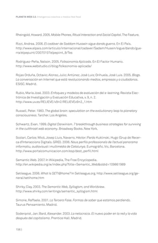 PLANETA WEB 2.0. Inteligencia colectiva o medios fast food.




Rheingold, Howard. 2005. Mobile Phones, Ritual Interaction and Social Capital. The Feature.

Rizzi, Andrea. 2006. El cadáver de Saddam Hussein sigue dando guerra. En El País.
http://www.elpais.com/articulo/internacional/cadaver/Sadam/Husein/sigue/dando/gue-
rra/elpepuint/20070107elpepiint_9/Tes

Rodríguez-Peña, Nelson. 2005. Folksonomía Aplicada. En El Factor Humano.
http://www.webstudio.cl/blog/folksonomia-aplicada/

Rojas Orduña, Octavio; Alonso, Julio; Antúnez, José Luis; Orihuela, José Luis. 2005. Blogs.
La conversación en Internet que está revolucionando medios, empresas y a ciudadanos.
ESISC. Madrid.

Rubio, María José. 2003. Enfoques y modelos de evaluación del e-learning. Revista Elec-
trónica de Investigación y Evaluación Educativa, v. 9, n. 2.
http://www.uv.es/RELIEVE/v9n2/RELIEVEv9n2_1.htm

Russell, Peter. 1983. The global brain: speculation on the evolutionary leap to planetary
consciousness. Tarcher. Los Angeles.

Schwartz, Evan. 1999. Digital Darwinism. 7 breakthrough business strategies for surviving
in the cutthroat web economy. Broadway Books. New York.

Scolari, Carlos; Micó, Josep Lluis, Navarro, Héctor; Pardo Kuklinski, Hugo (Grup de Recer-
ca d’Interaccions Digitals. GRID). 2006. Nous perfils professionals de l’actual panorama
informatiu, audiovisual i multimèdia de Catalunya. Eumogràfic. Vic, Barcelona.
http://www.portalcomunicacion.com/esp/dest_perfil.html

Semantic Web. 2007. In Wikipedia, The Free Encyclopedia.
http://en.wikipedia.org/w/index.php?title=Semantic_Web&oldid=109861989

Setileague. 2006. What Is SETI@home? In Setileague.org. http://www.setileague.org/ge-
neral/setihome.htm

Shirky, Clay. 2003. The Semantic Web, Syllogism, and Worldview.
http://www.shirky.com/writings/semantic_syllogism.html

Simone, Raffaele. 2001. La Tercera Fase. Formas de saber que estamos perdiendo.
Taurus Pensamiento. Madrid.

Soderqvist, Jan; Bard, Alexander. 2003. La netocracia. El nuevo poder en la red y la vida
después del capitalismo. Prentice Hall. Madrid.


156 |
 
